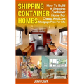 Shipping Container Homes: How To Build A Shipping Container Home For Cheap And Live Mortgage-Free For Life