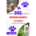 Dog Breeding Business for Beginners: A Comprehensive Guide to Ethical Dog Breeding Practices, Business Management, and Responsible Dog Ownership