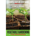 Vegetable Gardening for Beginners: A Simple, Step-By-Step Guide to Grow Fresh and Organic Vegetables at Home All-Year Round Vertical and Raised Bed Ga