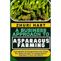 A Business Approach to Asparagus Farming: Complete Entrepreneurial Step By Step Guide To Asparagus Garden From Scratch