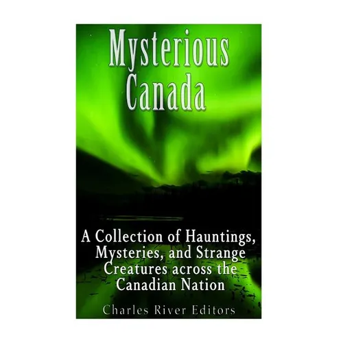 Mysterious Canada: A Collection of Hauntings, Mysteries, and Strange Creatures Across the Canadian Nation