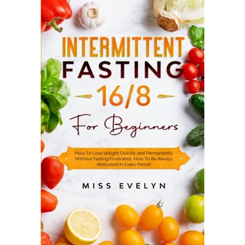 Intermittent Fasting 16/8: For Beginners. How To Lose Weight Quickly and Permanently Without Feeling Frustrated. How To Be Always Motivated in Ev