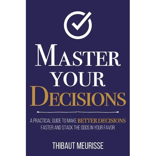 Master Your Decisions: A Practical Guide to Make Better Decisions Faster and Stack the Odds in Your Favor