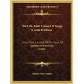 The Life And Times Of Judge Caleb Wallace: Some Time A Justice Of The Court Of Appeals Of Kentucky (1888)