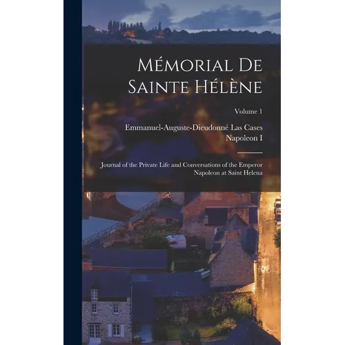 Mémorial De Sainte Hélène: Journal of the Private Life and Conversations of the Emperor Napoleon at Saint Helena; Volume 1