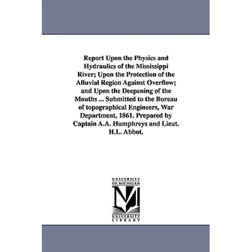 Report Upon the Physics and Hydraulics of the Mississippi River; Upon the Protection of the Alluvial Region Against Overflow; and Upon the Deepening o