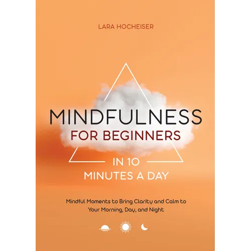Mindfulness for Beginners in 10 Minutes a Day: Mindful Moments to Bring Clarity and Calm to Your Morning, Day, and Night