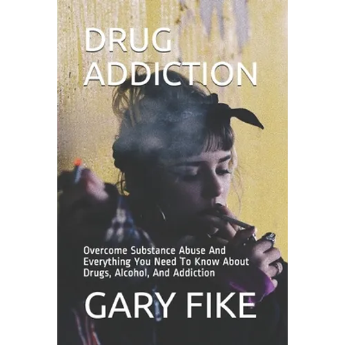 Drug Addiction: Overcome Substance Abuse And Everything You Need To Know About Drugs, Alcohol, And Addiction