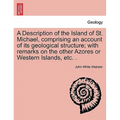 A Description of the Island of St. Michael, Comprising an Account of Its Geological Structure; With Remarks on the Other Azores or Western Islands, Et