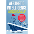 Aesthetic Intelligence: Mastering the Art of Business Leadership. UNLOCK YOUR UNIQUE PATH TO SUCCESS AND BUILD AN AUTHENTIC AND DISTINCTIVE BUSINESS