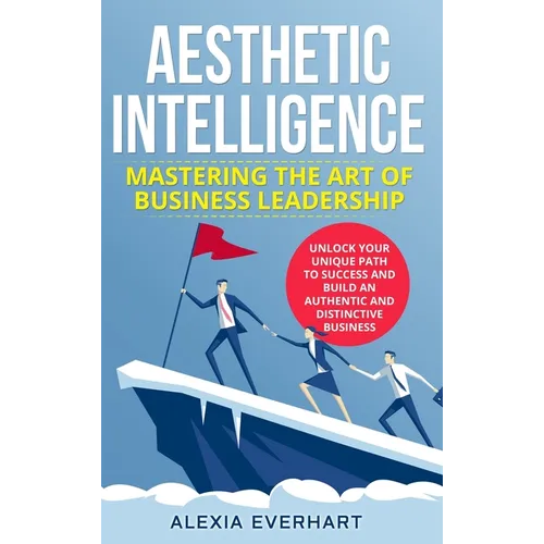 Aesthetic Intelligence: Mastering the Art of Business Leadership. UNLOCK YOUR UNIQUE PATH TO SUCCESS AND BUILD AN AUTHENTIC AND DISTINCTIVE BUSINESS