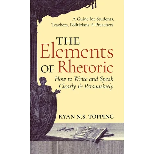 The Elements of Rhetoric: How to Write and Speak Clearly and Persuasively -- A Guide for Students, Teachers, Politicians & Preachers