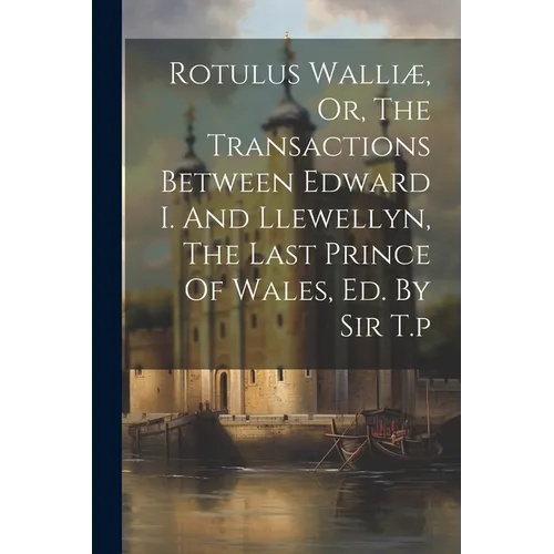 Rotulus Walliæ, Or, The Transactions Between Edward I. And Llewellyn, The Last Prince Of Wales, Ed. By Sir T.p