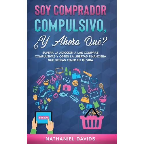 Soy Comprador Compulsivo, ¿Y Ahora Qué?: Supera la Adicción a las Compras Compulsivas y Obtén la Libertad Financiera que Deseas Tener en tu Vida