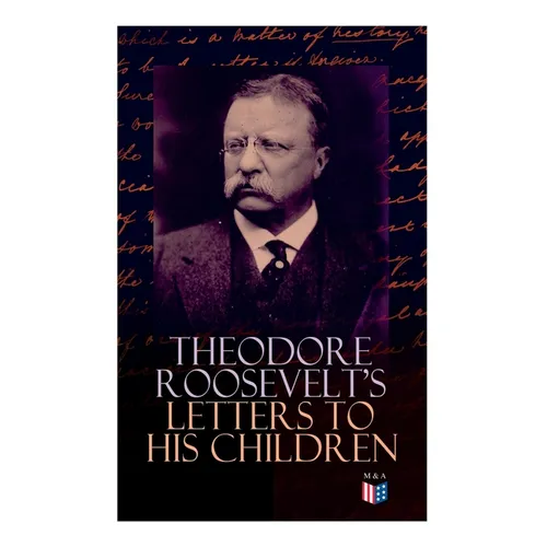 Theodore Roosevelt's Letters to His Children: Touching and Emotional Correspondence of the Former President with Alice, Theodore III, Kermit, Ethel, A