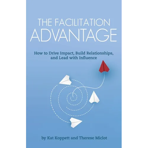 The Facilitation Advantage: How to Drive Impact, Build Relationships, and Lead with Influence