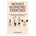 Novice Isometric Exercises: Ultimate Guide To Complete Isometric Fitness Manual For Beginners