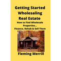 Getting Started Wholesaling Real Estate: How to Find Wholesale Properties...Finance, Rehab & Sell Them