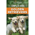 The Complete Guide to Golden Retrievers: Finding, Raising, Training, and Loving Your Golden Retriever Puppy