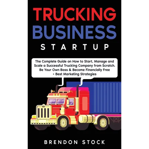 Trucking Business Startup: The Complete Guide to Start and Scale a Successful Trucking Company from Scratch. Be Your Own Boss and Become a 6 Figures E