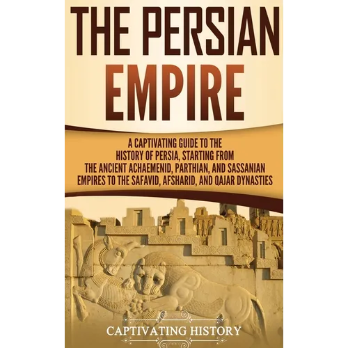 The Persian Empire: A Captivating Guide to the History of Persia, Starting from the Ancient Achaemenid, Parthian, and Sassanian Empires to the Safavid