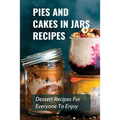 Pies And Cakes In Jars Recipes: Dessert Recipes For Everyone To Enjoy!: Cakes And Pie In Jars Recipes Ideas