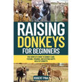 Raising Donkeys For Beginners: The Complete Guide to Donkey Care, Feeding, Training, and Keeping Happy, Healthy Donkeys