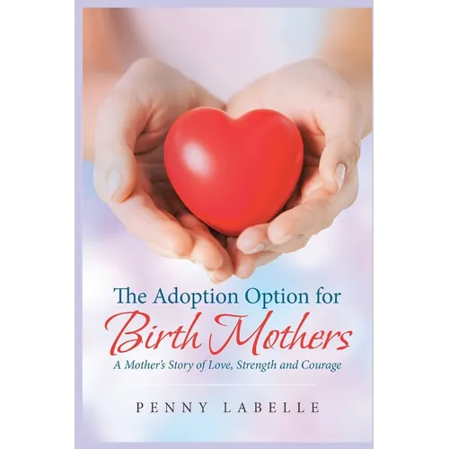 The Adoption Option for Birth Mothers: A Mother's Story of Love, Strength and Courage