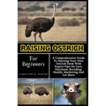 Raising Ostrich For Beginners: A Comprehensive Guide To Starting Your Own Ostrich Farm With Expert Tips On Care, Nutrition, Breeding, Health, Marketi