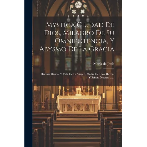 Mystica Ciudad De Dios, Milagro De Su Omnipotencia, Y Abysmo De La Gracia: Historia Divina, Y Vida De La Virgen, Madre De Dios, Reyna, Y Señora Nuestr