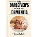 The Caregiver's Guide to Dementia: Essential Tips for Managing Dementia, Reducing Stress, and Finding Moments of Joy