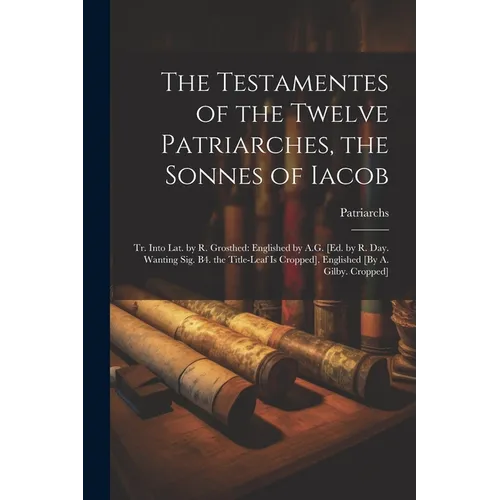 The Testamentes of the Twelve Patriarches, the Sonnes of Iacob: Tr. Into Lat. by R. Grosthed: Englished by A.G. [Ed. by R. Day. Wanting Sig. B4. the T