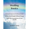 Healing Basics: Prevent Cancer or its Recurrence, Achieve Ideal Weight Without Hunger, Build the Foundation of True Health