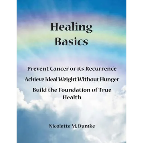 Healing Basics: Prevent Cancer or its Recurrence, Achieve Ideal Weight Without Hunger, Build the Foundation of True Health