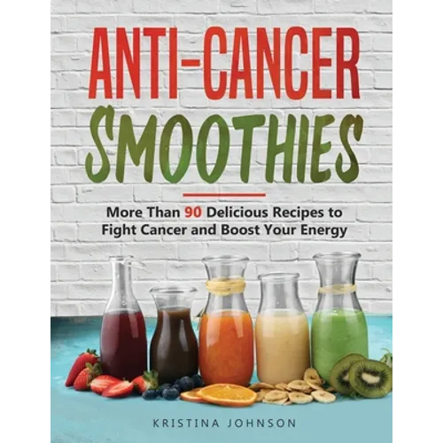 Anti-Cancer Smoothies: More Than 90 Delicious Recipes to Fight Cancer and Boost Your Energy