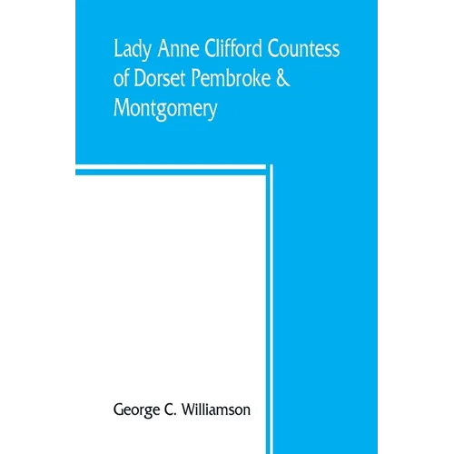 Lady Anne Clifford, Countess of Dorset, Pembroke & Montgomery, 1590-1676. Her life, letters and work, extracted from all the original documents availa