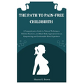 The Path to Pain-Free Childbirth: A Comprehensive Guide to Natural Techniques, Holistic Practices, and Mind-Body Approaches for an Empowering and Comf