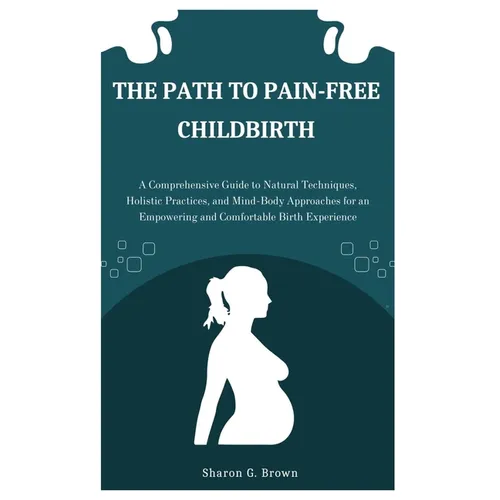 The Path to Pain-Free Childbirth: A Comprehensive Guide to Natural Techniques, Holistic Practices, and Mind-Body Approaches for an Empowering and Comf