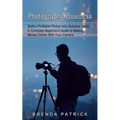 Photography Business: Build a Profitable Photography Business Today (A Complete Beginner's Guide to Making Money Online With Your Camera)
