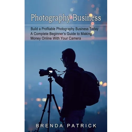 Photography Business: Build a Profitable Photography Business Today (A Complete Beginner's Guide to Making Money Online With Your Camera)