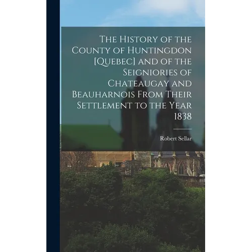 The History of the County of Huntingdon [Quebec] and of the Seigniories of Chateaugay and Beauharnois From Their Settlement to the Year 1838