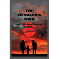 The Husband's Mind: How To Be A Good Husband And Father