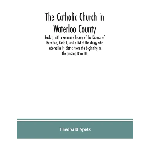 The Catholic Church in Waterloo County: Book I, with a summary history of the Diocese of Hamilton, Book II, and a list of the clergy who labored in it