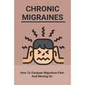 Chronic Migraines: How To Conquer Migraines Pain And Moving On: Listening To Your Body Book