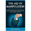 The Art of Manipulation: 10 Powerful Techniques to Influence Human Behavior, Effectively Deal with People, and Get the Results You Want