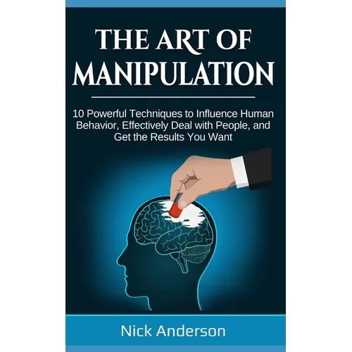The Art of Manipulation: 10 Powerful Techniques to Influence Human Behavior, Effectively Deal with People, and Get the Results You Want