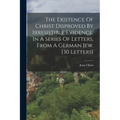 The Existence Of Christ Disproved By Irresistible Evidence, In A Series Of Letters, From A German Jew. [30 Letters]