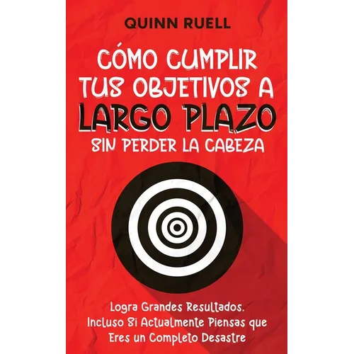 Cómo Cumplir tus Objetivos a Largo Plazo sin Perder la Cabeza: Logra Grandes Resultados, Incluso Si Actualmente Piensas que Eres un Completo Desastre