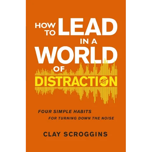 How to Lead in a World of Distraction: Four Simple Habits for Turning Down the Noise