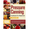 Pressure Canning Cookbook For Beginners: 1000+ Days of Essential Canned, Jammed, Pickled, and Preserved Recipes to Affordably Stockpile a Lifesaving S